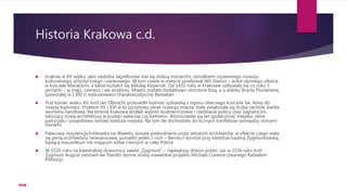 Historia Krakowa c.d.
 Kraków w XV wieku, jako siedziba Jagiellonów stał się stolicą monarchii, ośrodkiem ożywionego rozwoju
kulturalnego, artystycznego i naukowego. W tym czasie w mieście przebywał Wit Stwosz – autor słynnego ołtarza
w kościele Mariackim, a także kształcił się Mikołaj Kopernik. Od 1432 roku w Krakowie odbywały się co roku 3
jarmarki – w maju, czerwcu i we wrześniu. Miasto zostało dodatkowo otoczone fosą, a u wylotu Bramy Floriańskiej
(powstałej w 1300 r) wybudowano charakterystyczny Barbakan
 Pod koniec wieku XV, król Jan Olbracht przesiedlił ludność żydowską z rejonu obecnego kościoła Św. Anny do
miasta Kazimierz. Przełom XV i XVI w to szczytowy okres rozwoju miasta, stale zwiększała się liczba cechów, kwitła
wymiana handlowa. Na terenie Krakowa działali wybitni budowniczowie i rzeźbiarze polscy oraz zagraniczni,
tworzący nową architekturę w postaci pałaców czy kamienic. Różnicowała się też społeczność miejska, obok
patrycjatu i pospólstwa istniała biedota miejska. Na tym tle dochodziło do licznych konfliktów pomiędzy różnymi
stanami.
 Pałacowa rezydencja królewska na Wawelu została prebudowna przez włoskich architektów, w efekcie czego stała
się perłą architektury renesansowej, ponadto jeden z nich – Berrecci wzniósł przy katedrze kaplicę Zygmuntowską,
będącą mauzoleum nie mającym sobie równych w całej Polsce.
 W 1520 roku na katedralnej dzwonnicy zawisł „Zygmunt” – największy dzwon polski, zaś w 1526 roku król
Zygmunt August zamówił we Flandrii słynne arrasy wawelskie projektu Michała Coxiena (zwanego Rafaelem
Północy).
WSB
 