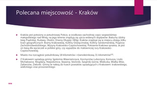Polecana miejscowość - Kraków
 Kraków jest położony w południowej Polsce, w środkowo-zachodniej części województwa
małopolskiego nad Wisłą; na jego terenie znajdują się ujścia wiślanych dopływów: Białuchy (dolny
bieg Prądnika), Rudawy, Dłubni, Drwiny Długiej i Wilgi. Kraków znajduje się w miejscu zbiegu kilku
krain geograficznych: Bramy Krakowskiej, Kotliny Oświęcimskiej, Kotliny Sandomierskiej, Pogórza
Zachodniobeskidzkiego, Wyżyny Krakowsko-Częstochowskiej. Położenie Krakowa sprawia, że jest
on bazą dla wycieczek w polskie góry, czy wypadów do malowniczej Jury Krakowsko-
Częstochowskiej.
 Miasto ma rozciągłość południkową 18 kilometrów i równoleżnikową 31 kilometrów[20].
 Z Krakowem sąsiadują gminy: Igołomia-Wawrzeńczyce, Kocmyrzów-Luborzyca, Koniusza, Liszki,
Michałowice, Mogilany, Niepołomice, Skawina, Słomniki, Świątniki Górne, Wieliczka, Wielka Wieś,
Zabierzów, Zielonki. Gminy te należą do trzech powiatów sąsiadujących z Krakowem: krakowskiego,
wielickiego oraz proszowickiego
WSB
 