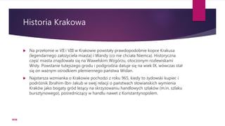 Historia Krakowa
 Na przełomie w VII i VIII w Krakowie powstały prawdopodobnie kopce Krakusa
(legendarnego założyciela miasta) i Wandy (co nie chciała Niemca). Historyczna
część miasta znajdowała się na Wawelskim Wzgórzu, otoczonym rozlewiskami
Wisły. Powstanie tutejszego grodu i podgrodzia datuje się na wiek IX, wówczas stał
się on ważnym ośrodkiem plemiennego państwa Wiślan.
 Najstarsza wzmianka o Krakowie pochodzi z roku 965, kiedy to żydowski kupiec i
podróżnik Ibrahim-Ibn-Jakub w swej relacji o państwach słowiańskich wymienia
Kraków jako bogaty gród leżący na skrzyżowaniu handlowych szlaków (m.in. szlaku
bursztynowego), pośredniczący w handlu nawet z Konstantynopolem.
WSB
 