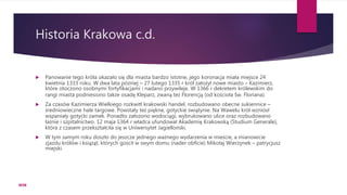 Historia Krakowa c.d.
 Panowanie tego króla okazało się dla miasta bardzo istotne, jego koronacja miała miejsce 24
kwietnia 1333 roku. W dwa lata później – 27 lutego 1335 r król założył nowe miasto – Kazimierz,
które otoczono osobnymi fortyfikacjami i nadano przywileje. W 1366 r dekretem królewskim do
rangi miasta podniesiono także osadę Kleparz, zwaną też Florencją (od kościoła Św. Floriana).
 Za czasów Kazimierza Wielkiego rozkwitł krakowski handel, rozbudowano obecne sukiennice –
średniowieczne hale targowe. Powstały też piękne, gotyckie świątynie. Na Wawelu król wzniósł
wspaniały gotycki zamek. Ponadto założono wodociągi, wybrukowano ulice oraz rozbudowano
łaźnie i szpitalnictwo. 12 maja 1364 r władca ufundował Akademię Krakowską (Studium Generale),
która z czasem przekształciła się w Uniwersytet Jagielloński.
 W tym samym roku doszło do jeszcze jednego ważnego wydarzenia w mieście, a mianowicie
zjazdu królów i książąt, których gościł w swym domu (nader obficie) Mikołaj Wierzynek – patrycjusz
miejski.
WSB
 