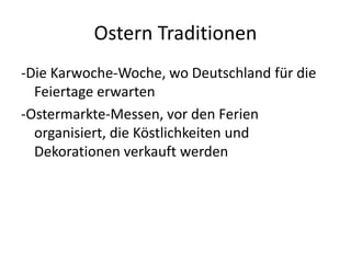 Ostern Traditionen
-Die Karwoche-Woche, wo Deutschland für die
Feiertage erwarten
-Ostermarkte-Messen, vor den Ferien
organisiert, die Köstlichkeiten und
Dekorationen verkauft werden
 