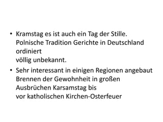 • Kramstag es ist auch ein Tag der Stille.
Polnische Tradition Gerichte in Deutschland
ordiniert
völlig unbekannt.
• Sehr interessant in einigen Regionen angebaut
Brennen der Gewohnheit in großen
Ausbrüchen Karsamstag bis
vor katholischen Kirchen-Osterfeuer
 