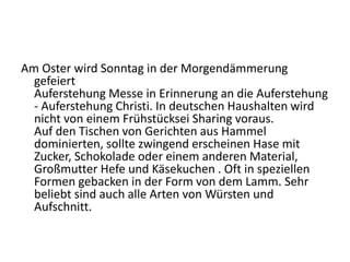 Am Oster wird Sonntag in der Morgendämmerung
gefeiert
Auferstehung Messe in Erinnerung an die Auferstehung
- Auferstehung Christi. In deutschen Haushalten wird
nicht von einem Frühstücksei Sharing voraus.
Auf den Tischen von Gerichten aus Hammel
dominierten, sollte zwingend erscheinen Hase mit
Zucker, Schokolade oder einem anderen Material,
Großmutter Hefe und Käsekuchen . Oft in speziellen
Formen gebacken in der Form von dem Lamm. Sehr
beliebt sind auch alle Arten von Würsten und
Aufschnitt.
 