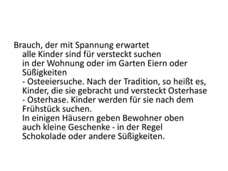 Brauch, der mit Spannung erwartet
alle Kinder sind für versteckt suchen
in der Wohnung oder im Garten Eiern oder
Süßigkeiten
- Osteeiersuche. Nach der Tradition, so heißt es,
Kinder, die sie gebracht und versteckt Osterhase
- Osterhase. Kinder werden für sie nach dem
Frühstück suchen.
In einigen Häusern geben Bewohner oben
auch kleine Geschenke - in der Regel
Schokolade oder andere Süßigkeiten.
 