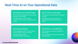 Real-Time AI on Your Operational Data
No ETL drift, no dual writes
Avoid syncing a transactional DB and a separate
vector DB.
The only pipeline you need is to create
embeddings using your favourite LLM / ML
model.
Performance + cost eﬃciency
Real-time latency and massive throughput (no
network hops).
Do more with fewer resources compared to any
other VS solution.
Operational simplicity
Built on ScyllaDB’s proven core - fewer moving
parts: one cluster to secure, and monitor.
Distributed, highly available,
multi-AZ/multi-region, consolidated.
One dataset, two retrieval modes
Store both structured attributes and unstructured
meaning in the same table.
Run hybrid queries: “Find top 5 similar
documents, but only from this customer and last
30 days.”
 