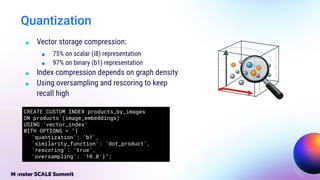 ■ Vector storage compression:
■ 75% on scalar (i8) representation
■ 97% on binary (b1) representation
■ Index compression depends on graph density
■ Using oversampling and rescoring to keep
recall high
Quantization
CREATE CUSTOM INDEX products_by_images
ON products (image_embeddings)
USING 'vector_index'
WITH OPTIONS = "{
'quantization': 'b1',
'similarity_function': 'dot_product',
'rescoring': 'true',
'oversampling': '10.0'}";
 