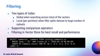 ■ Two types of index:
■ Global when searching across most of the vectors
■ Local (per partition) when ﬁlter splits dataset to huge number of
subsets
■ Supporting comparison operators
■ Filtering in Vector Store for best recall and performance
Filtering
SELECT commenter, comment FROM cycling.comments_vs
WHERE lang = "PL" AND create_at > "2026-03-10 00:00:00"
ORDER BY comment_vector ANN OF [0.1, 0.2, 0.3, 0.4, 0.5]
LIMIT 5;
 