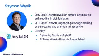 Szymon Wąsik
■ 2007-2018: Research work on discrete optimization
and modeling in bioinformatics
■ 2018-2024: Software Engineering at Google, working
on auto-scaling and analytical infrastructure
■ Currently:
■ Engineering Director at ScyllaDB
■ Professor at Merito University Poznań, Poland
 
