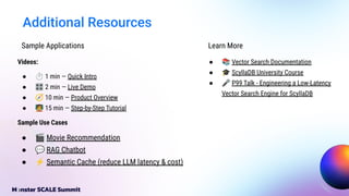 Additional Resources
Videos:
● ⏱ 1 min — Quick Intro
● 🎛 2 min — Live Demo
● 🧭 10 min — Product Overview
● 󰳓 15 min — Step-by-Step Tutorial
Sample Use Cases
● 🎬 Movie Recommendation
● 💬 RAG Chatbot
● ⚡ Semantic Cache (reduce LLM latency & cost)
Sample Applications Learn More
● 📚 Vector Search Documentation
● 🎓 ScyllaDB University Course
● 🎤 P99 Talk - Engineering a Low-Latency
Vector Search Engine for ScyllaDB
 