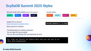 ScyllaDB Summit 2025 Styles
The default body font is Roboto Condensed.
You can adjust the size as needed.
You can also use Roboto (the uncondensed version).
For code you should use Roboto Mono and you can set it on
this dark background
Header font is Archivo:
Monster Scale Color palette (base for the gradient): Accent colors:
#15D2A8 #0D72FF #7933FF #0F1040 #F0581E #CE1576
#A3E3FF
https://fonts.google.com/specimen/Archivo
#FFB32B
Body copy font is Roboto
 