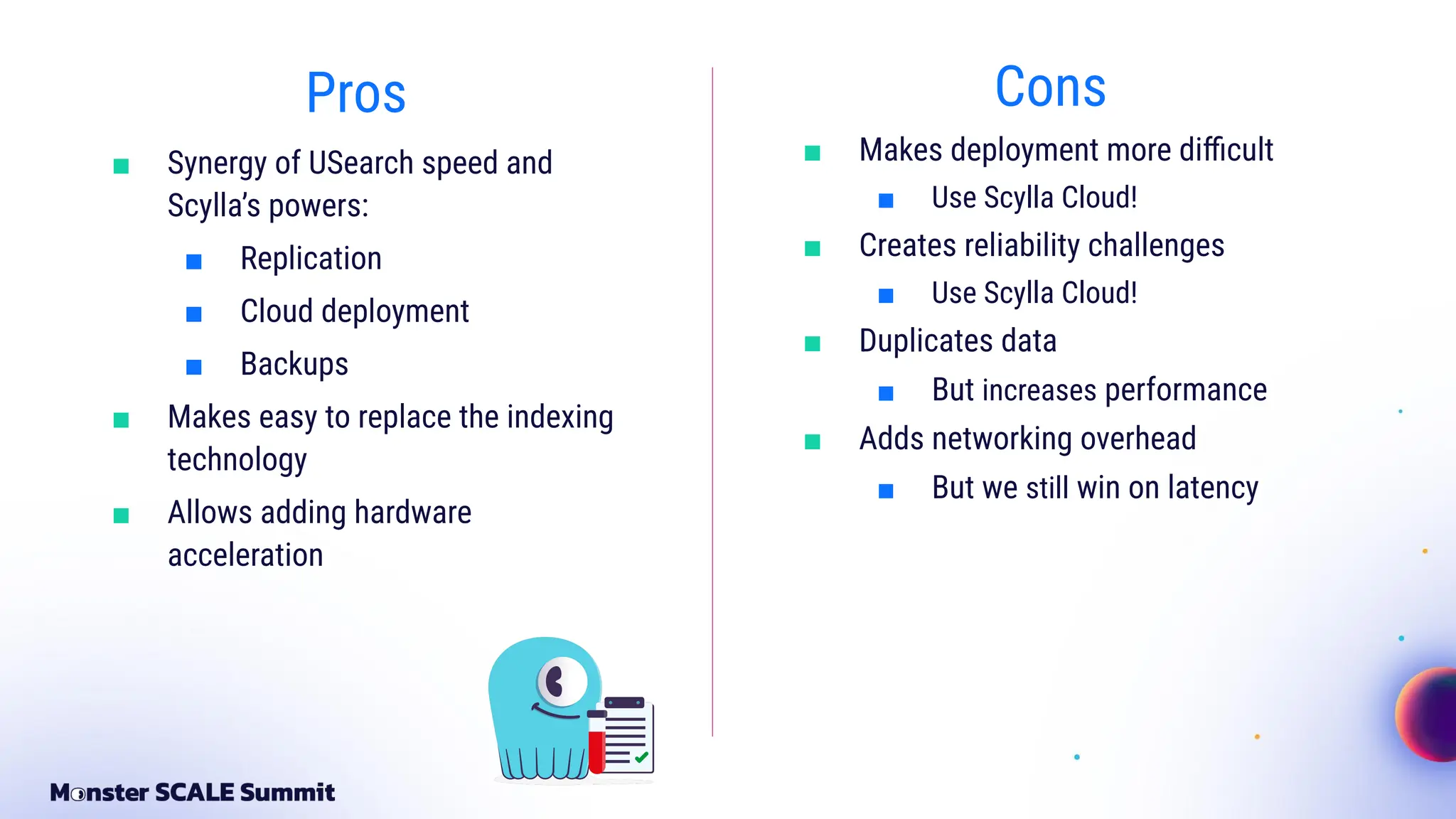 Pros
■ Synergy of USearch speed and
Scylla’s powers:
■ Replication
■ Cloud deployment
■ Backups
■ Makes easy to replace the indexing
technology
■ Allows adding hardware
acceleration
Cons
■ Makes deployment more diﬃcult
■ Use Scylla Cloud!
■ Creates reliability challenges
■ Use Scylla Cloud!
■ Duplicates data
■ But increases performance
■ Adds networking overhead
■ But we still win on latency
 