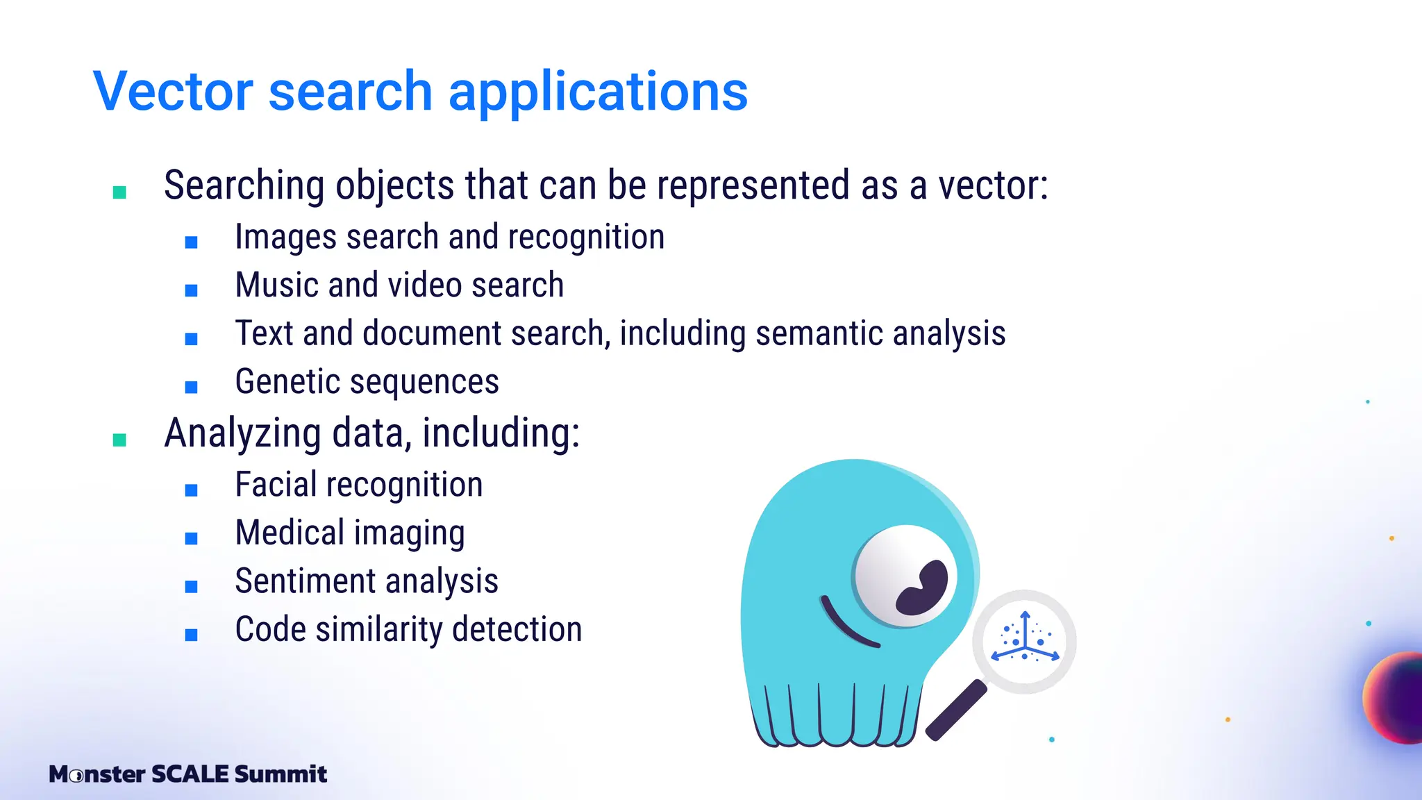 Vector search applications
■ Searching objects that can be represented as a vector:
■ Images search and recognition
■ Music and video search
■ Text and document search, including semantic analysis
■ Genetic sequences
■ Analyzing data, including:
■ Facial recognition
■ Medical imaging
■ Sentiment analysis
■ Code similarity detection
 