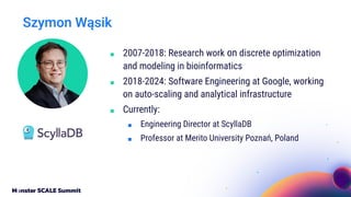 Szymon Wąsik
■ 2007-2018: Research work on discrete optimization
and modeling in bioinformatics
■ 2018-2024: Software Engineering at Google, working
on auto-scaling and analytical infrastructure
■ Currently:
■ Engineering Director at ScyllaDB
■ Professor at Merito University Poznań, Poland
 