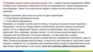 2. Неверная оценка своих шансов на успех. Это – главная причина возражений. Любой
человек хочет позитивных изменений. И если он отказывается от нашего предложения
или возражает, значит он не достаточно уверен в своем личном успехе или успехе
компании.
Каждый оценивает свои шансы на успех по двум параметрам:
• с точки зрения собственного опыта;
• с точки зрения окружающих.
Например, он не верит в успех просто потому, что раньше не делал ничего подобного.
Подскажите, что бы мы сегодня имели и кем бы были, если бы никогда не начинали
делать что-то в первый раз? Ходить, кататься на велосипеде, жить отдельно от
родителей. Или, например, человек считает, что его личные качества недостаточно
подходят для этого бизнеса. Но нельзя забывать, что все качества и навыки,
необходимые для достижения успеха в нашем бизнесе, развиваются постепенно, сами по
себе. Сначала мы делаем простые вещи, и когда они у нас получаются, простыми в свою
очередь становятся те, что казались нам сложными месяц назад. В нашем бизнесе успех
фактически гарантирован в том случае, если есть желание добиться результатов.
 