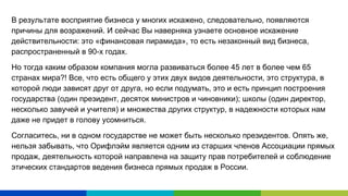 В результате восприятие бизнеса у многих искажено, следовательно, появляются
причины для возражений. И сейчас Вы наверняка узнаете основное искажение
действительности: это «финансовая пирамида», то есть незаконный вид бизнеса,
распространенный в 90-х годах.
Но тогда каким образом компания могла развиваться более 45 лет в более чем 65
странах мира?! Все, что есть общего у этих двух видов деятельности, это структура, в
которой люди зависят друг от друга, но если подумать, это и есть принцип построения
государства (один президент, десяток министров и чиновники); школы (один директор,
несколько завучей и учителя) и множества других структур, в надежности которых нам
даже не придет в голову усомниться.
Согласитесь, ни в одном государстве не может быть несколько президентов. Опять же,
нельзя забывать, что Орифлэйм является одним из старших членов Ассоциации прямых
продаж, деятельность которой направлена на защиту прав потребителей и соблюдение
этических стандартов ведения бизнеса прямых продаж в России.
 