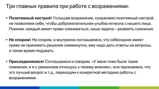 Три главных правила при работе с возражениями
• Позитивный настрой Услышав возражение сохраняем позитивный настрой
не позволяем себе чтобы доброжелательная улыбка исчезла с нашего лица
Помним каждый имеет право сомневаться наша задача развеять сомнения
• Не спорим Не спорим а внутренне соглашаемся что собеседник имеет
право не принимать решение сиюминутно ему надо дать ответы на вопросы
а также время подумать
• Присоединяемся Соглашаемся и говорим У меня тоже были такие
сомнения и я с уважением отношусь к твоему мнению или признаемся что
это лучший вопрос и т д переходим к конкретной методике работы с
возражениями
 