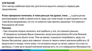СОГЛАСИЕ
Этот метод наиболее простой достаточно выучить наизусть первые два
предложения
Я вас прекрасно понимаю я тоже раньше так думал пока … а дальше мы
рассказываем о себе и своем опыте ведь нас тоже когда то приглашали и у нас
тоже были возражения но что то помогло нам принять решение Что именно
Расскажите об этом
Пример
Уже слишком поздно начинать вся прибыль у тех кто пришел раньше
Я прекрасно понимаю Ваши сомнения когда мне рассказали об этом бизнесе
моя первая мысль была та же Тем не менее я решила попробовать ведь это
бизнес без рисков здесь все зависит только от меня и моего желания работать В
результате я теперь точно знаю что не важно когда ты начал важно что и как ты
делаешь к тому же в нашей компании всегда есть те кто совершенно бескорыстно
поможет на первых этапах
 