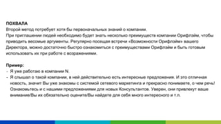 ПОХВАЛА
Второй метод потребует хотя бы первоначальных знаний о компании.
При приглашении людей необходимо будет знать несколько преимуществ компании Орифлэйм, чтобы
приводить весомые аргументы. Регулярно посещая встречи «Возможности Орифлэйм» вашего
Директора, можно достаточно быстро ознакомиться с преимуществами Орифлэйм и быть готовым
использовать их при работе с возражениями.
Пример:
Я уже работаю в компании N.
- Я слышал о такой компании, в ней действительно есть интересные предложения. И это отличная
новость, значит Вы уже знакомы с системой сетевого маркетинга и прекрасно понимаете, о чем речь!
Ознакомьтесь и с нашими предложениями для новых Консультантов. Уверен, они привлекут ваше
внимание/Вы их обязательно оцените/Вы найдете для себя много интересного и т.п.
 
