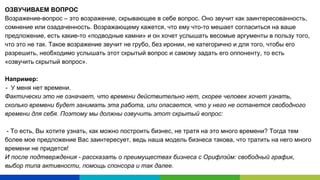 ОЗВУЧИВАЕМ ВОПРОС
Возражение-вопрос – это возражение, скрывающее в себе вопрос. Оно звучит как заинтересованность,
сомнение или озадаченность. Возражающему кажется, что ему что-то мешает согласиться на ваше
предложение, есть какие-то «подводные камни» и он хочет услышать весомые аргументы в пользу того,
что это не так. Такое возражение звучит не грубо, без иронии, не категорично и для того, чтобы его
разрешить, необходимо услышать этот скрытый вопрос и самому задать его оппоненту, то есть
«озвучить скрытый вопрос».
Например:
- У меня нет времени.
Фактически это не означает, что времени действительно нет, скорее человек хочет узнать,
сколько времени будет занимать эта работа, или опасается, что у него не останется свободного
времени для себя. Поэтому мы должны озвучить этот скрытый вопрос:
- То есть, Вы хотите узнать, как можно построить бизнес, не тратя на это много времени? Тогда тем
более мое предложение Вас заинтересует, ведь наша модель бизнеса такова, что тратить на него много
времени не придется!
И после подтверждения - рассказать о преимуществах бизнеса с Орифлэйм: свободный график,
выбор типа активности, помощь спонсора и так далее.
 