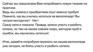 Сейчас мы предлагаем Вам попробовать новую теорию на
практике
Ведь мы учимся и приобретаем опыт именно пробуя
Помните как вы учились кататься на велосипеде Вы
читали методички Нет
Сразу сели и поехали Правда можно упасть и разбить
колено но тем не менее совсем скоро методом проб и
ошибок мы научились кататься
Итак давайте попробуем проехать на нашем велосипеде
уже сегодня не боясь упасть и разбить колено
 