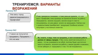 ТРЕНИРУЕМСЯ: ВАРИАНТЫ
ВОЗРАЖЕНИЙ
Пример №1
Уже весь город
зарегистрировался в
Орифлэйм!
Я вас прекрасно понимаю, я тоже раньше думала, что уже
все в Орифлэйм, пока однажды не принесла каталог на работу.
Оказывается, многие слышали, многие когда-то чем-то
пользовались, но уже давно ничего не заказывали. Сейчас они
с удовольствием приобретают продукцию! Особенно каталог
популярен у постоянных клиентов.
Пример №2
У меня не получится
продавать. Продавать –
это не мое.
Вы знаете, я ведь тоже не продавец, и моя основная работа
далека от сферы продаж. У Вас очень приятная внешность и
видно, что вы ухаживаете за собой, поэтому будет достаточно
просто оставлять каталоги на работе, у ваших друзей и знакомых,
потом забирать и спрашивать о том, что им понравилось.
 