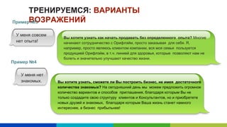ТРЕНИРУЕМСЯ: ВАРИАНТЫ
ВОЗРАЖЕНИЙ
Вы хотите узнать, сможете ли Вы построить бизнес, не имея достаточного
количества знакомых? На сегодняшний день мы можем предложить огромное
количество вариантов и способов приглашения, благодаря которым Вы не
только создадите свою структуру клиентов и Консультантов, но и приобретете
новых друзей и знакомых, благодаря которым Ваша жизнь станет намного
интереснее, а бизнес прибыльнее!
Пример №3
Пример №4
У меня совсем
нет опыта!
Вы хотите узнать как начать продавать без определенного опыта? Многие
начинают сотрудничество с Орифлэйм, просто заказывая для себя. Я,
например, просто являюсь клиентом компании, вся моя семья пользуется
продукцией Орифлэйм, в т.ч. линией для здоровья, которые позволяют нам не
болеть и значительно улучшают качество жизни.
У меня нет
знакомых.
 