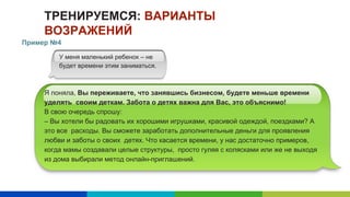 ТРЕНИРУЕМСЯ: ВАРИАНТЫ
ВОЗРАЖЕНИЙ
Я поняла, Вы переживаете, что занявшись бизнесом, будете меньше времени
уделять своим деткам. Забота о детях важна для Вас, это объяснимо!
В свою очередь спрошу:
– Вы хотели бы радовать их хорошими игрушками, красивой одеждой, поездками? А
это все расходы. Вы сможете заработать дополнительные деньги для проявления
любви и заботы о своих детях. Что касается времени, у нас достаточно примеров,
когда мамы создавали целые структуры, просто гуляя с колясками или же не выходя
из дома выбирали метод онлайн-приглашений.
У меня маленький ребенок – не
будет времени этим заниматься.
Пример №4
 