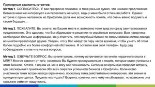 Примерные варианты ответов:
Метод 1. СОГЛАСИТЕСЬ. Я вас прекрасно понимаю, я тоже раньше думал, что никакие предложения
бизнеса меня не интересуют и интересовать не могут, ведь у меня была отличная работа. Однако
встреча с одним человеком из Орифлэйм дала мне возможность понять, что очень важно подумать о
своем будущем…
Метод 2. ПОХВАЛИТЕ. Вы знаете, на Вашем месте я, возможно тоже вряд ли сразу заинтересовался
предложением. Это здорово, что Вы обдумываете решение по серьёзным вопросам. Вам наверняка
необходимо больше информации, хочу отметить, что подобный бизнес по своим возможностям дохода
во многом превосходит другие. Уверен, что у Вас найдется пару часов времени, чтобы узнать об этом
более подробно и в более комфортной обстановке. Я оставлю вам свой телефон. Буду рад
побеседовать и ответить на все вопросы.
Метод 3. ОЗВУЧЬТЕ ВОПРОС. Вы хотите узнать, почему встречается так много неудачного опыта в
МЛМ? Многое зависит от того, насколько Вы будете прислушиваться к людям, которые стали успешны в
этом бизнесе. Кстати, с одним из них я могу вас познакомить. Сегодня вечером она проводит встречу,
где рассказывает практически обо всех секретах успешного бизнеса в Орифлэйм. Количество
участников таких встреч всегда ограничено, поскольку тема действительно интересная, эти знания в
принципе пригодятся. Придете послушать? Встреча, конечно, ни к чему не обязывает, но возможно она
серьезно изменит вашу жизнь.
 