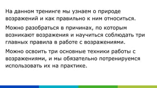 На данном тренинге мы узнаем о природе
возражений и как правильно к ним относиться.
Можно разобраться в причинах, по которым
возникают возражения и научиться соблюдать три
главных правила в работе с возражениями.
Можно освоить три основные техники работы с
возражениями, и мы обязательно потренируемся
использовать их на практике.
 