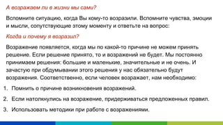 А возражаем ли в жизни мы сами?
Вспомните ситуацию, когда Вы кому-то возразили. Вспомните чувства, эмоции
и мысли, сопутствующие этому моменту и ответьте на вопрос:
Когда и почему я возразил?
Возражение появляется, когда мы по какой-то причине не можем принять
решение. Если решение принято, то и возражений не будет. Мы постоянно
принимаем решения: большие и маленькие, значительные и не очень. И
зачастую при обдумывании этого решения у нас обязательно будут
возражения. Соответственно, если человек возражает, нам необходимо:
1. Помнить о причине возникновения возражений.
2. Если натолкнулись на возражение, придерживаться предложенных правил.
3. Использовать методики при работе с возражениями.
 
