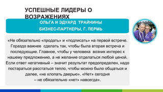 УСПЕШНЫЕ ЛИДЕРЫ О
ВОЗРАЖЕНИЯХ
«Не обязательно «продать» и «подписать» на первой встрече.
Гораздо важнее сделать так, чтобы была вторая встреча и
последующие. Главное, чтобы у человека возник интерес к
нашему предложению, а не желание отделаться любой ценой.
Если ответ негативный – значит результат предопределен, надо
постараться расстаться тепло, чтобы можно было общаться и
далее, «не хлопать дверью». «Нет» сегодня
– не обязательно «нет» навсегда».
ОЛЬГА И ЭДУАРД ТРАЙНИНЫ
БИЗНЕС-ПАРТНЕРЫ, Г. ПЕРМЬ
 