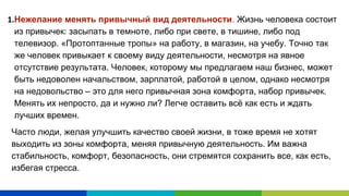 Нежелание менять привычный вид деятельности. Жизнь человека состоит
из привычек: засыпать в темноте, либо при свете, в тишине, либо под
телевизор. «Протоптанные тропы» на работу, в магазин, на учебу. Точно так
же человек привыкает к своему виду деятельности, несмотря на явное
отсутствие результата. Человек, которому мы предлагаем наш бизнес, может
быть недоволен начальством, зарплатой, работой в целом, однако несмотря
на недовольство – это для него привычная зона комфорта, набор привычек.
Менять их непросто, да и нужно ли? Легче оставить всё как есть и ждать
лучших времен.
Часто люди, желая улучшить качество своей жизни, в тоже время не хотят
выходить из зоны комфорта, меняя привычную деятельность. Им важна
стабильность, комфорт, безопасность, они стремятся сохранить все, как есть,
избегая стресса.
 
