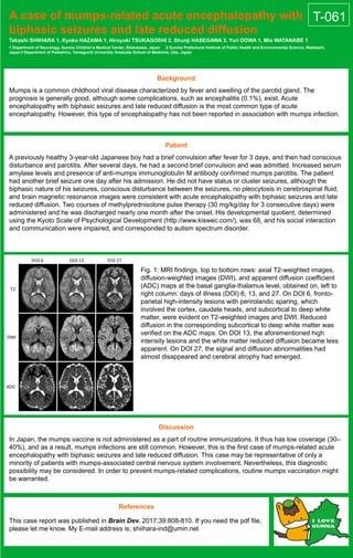 A case of mumps-related acute encephalopathy with
biphasic seizures and late reduced diffusion
Takashi SHIIHARA 1, Kyoko HAZAMA 1, Hiroyuki TSUKAGOSHI 2, Shunji HASEGAWA 3, Yuri DOWA 1, Mio WATANABE 1
1 Department of Neurology, Gunma Children’s Medical Center, Shibukawa, Japan 2 Gunma Prefectural Institute of Public Health and Environmental Science, Maebashi,
Japan3 Department of Pediatrics, Yamaguchi University Graduate School of Medicine, Ube, Japan
Background
Mumps is a common childhood viral disease characterized by fever and swelling of the parotid gland. The
prognosis is generally good, although some complications, such as encephalitis (0.1%), exist. Acute
encephalopathy with biphasic seizures and late reduced diffusion is the most common type of acute
encephalopathy. However, this type of encephalopathy has not been reported in association with mumps infection.
Patient
A previously healthy 3-year-old Japanese boy had a brief convulsion after fever for 3 days, and then had conscious
disturbance and parotitis. After several days, he had a second brief convulsion and was admitted. Increased serum
amylase levels and presence of anti-mumps immunoglobulin M antibody confirmed mumps parotitis. The patient
had another brief seizure one day after his admission. He did not have status or cluster seizures, although the
biphasic nature of his seizures, conscious disturbance between the seizures, no pleocytosis in cerebrospinal fluid,
and brain magnetic resonance images were consistent with acute encephalopathy with biphasic seizures and late
reduced diffusion. Two courses of methylprednisolone pulse therapy (30 mg/kg/day for 3 consecutive days) were
administered and he was discharged nearly one month after the onset. His developmental quotient, determined
using the Kyoto Scale of Psychological Development (http://www.kiswec.com/), was 68, and his social interaction
and communication were impaired, and corresponded to autism spectrum disorder.
Discussion
In Japan, the mumps vaccine is not administered as a part of routine immunizations. It thus has low coverage (30–
40%), and as a result, mumps infections are still common. However, this is the first case of mumps-related acute
encephalopathy with biphasic seizures and late reduced diffusion. This case may be representative of only a
minority of patients with mumps-associated central nervous system involvement. Nevertheless, this diagnostic
possibility may be considered. In order to prevent mumps-related complications, routine mumps vaccination might
be warranted.
References
This case report was published in Brain Dev. 2017;39:808-810. If you need the pdf file,
please let me know. My E-mail address is; shiihara-ind@umin.net
Fig. 1: MRI findings, top to bottom rows: axial T2-weighted images,
diffusion-weighted images (DWI), and apparent diffusion coefficient
(ADC) maps at the basal ganglia-thalamus level, obtained on, left to
right column: days of illness (DOI) 6, 13, and 27. On DOI 6, fronto-
parietal high-intensity lesions with perirolandic sparing, which
involved the cortex, caudate heads, and subcortical to deep white
matter, were evident on T2-weighted images and DWI. Reduced
diffusion in the corresponding subcortical to deep white matter was
verified on the ADC maps. On DOI 13, the aforementioned high
intensity lesions and the white matter reduced diffusion became less
apparent. On DOI 27, the signal and diffusion abnormalities had
almost disappeared and cerebral atrophy had emerged.
T-061
 