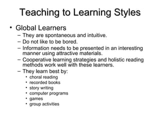 Teaching to Learning Styles Global Learners   They are spontaneous and intuitive. Do not like to be bored.  Information needs to be presented in an interesting manner using attractive materials. Cooperative learning strategies and holistic reading methods work well with these learners. They learn best by: choral reading  recorded books  story writing  computer programs  games  group activities  