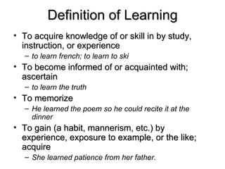 Definition of Learning To acquire knowledge of or skill in by study, instruction, or experience to learn french; to learn to ski   To become informed of or acquainted with; ascertain to learn the truth To memorize He learned the poem so he could recite it at the dinner   To gain (a habit, mannerism, etc.) by experience, exposure to example, or the like; acquire She learned patience from her father.   