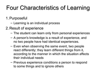 1. Purposeful Learning is an individual process 2. Result of experience The student can learn only from personal experiences A person's knowledge is a result of experience, and no two people have had identical experiences.  Even when observing the same event, two people react differently; they learn different things from it, according to the manner in which the situation affects their individual needs Previous experience conditions a person to respond to some things and to ignore others Four Characteristics of Learning 