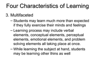 Four Characteristics of Learning 3.  Multifaceted Students may learn much more than expected if they fully exercise their minds and feelings Learning process may include verbal elements, conceptual elements, perceptual elements, emotional elements, and problem solving elements all taking place at once. While learning the subject at hand, students may be learning other thins as well 