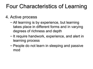 Four Characteristics of Learning 4. Active process All learning is by experience, but learning takes place in different forms and in varying degrees of richness and depth It require handwork, experience, and alert in learning process People do not learn in sleeping and passive mod 