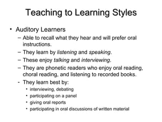 Teaching to Learning Styles Auditory Learners  Able to recall what they hear and will prefer oral instructions.  They learn by  listening  and  speaking . These enjoy  talking  and  interviewing .  They are phonetic readers who enjoy oral reading, choral reading, and listening to recorded books.  They learn best by: interviewing, debating  participating on a panel  giving oral reports  participating in oral discussions of written material 