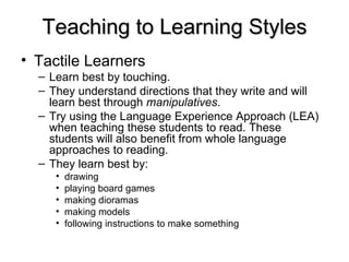 Teaching to Learning Styles Tactile Learners   Learn best by touching. They understand directions that they write and will learn best through  manipulatives .  Try using the Language Experience Approach (LEA) when teaching these students to read. These students will also benefit from whole language approaches to reading. They learn best by: drawing  playing board games  making dioramas  making models  following instructions to make something  