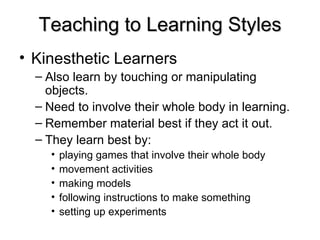 Teaching to Learning Styles Kinesthetic Learners   Also learn by touching or manipulating objects. Need to involve their whole body in learning.  Remember material best if they act it out. They learn best by: playing games that involve their whole body  movement activities  making models  following instructions to make something  setting up experiments  