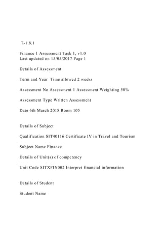 T-1.8.1
Finance 1 Assessment Task 1, v1.0
Last updated on 15/05/2017 Page 1
Details of Assessment
Term and Year Time allowed 2 weeks
Assessment No Assessment 1 Assessment Weighting 50%
Assessment Type Written Assessment
Date 6th March 2018 Room 105
Details of Subject
Qualification SIT40116 Certificate IV in Travel and Tourism
Subject Name Finance
Details of Unit(s) of competency
Unit Code SITXFIN002 Interpret financial information
Details of Student
Student Name
 