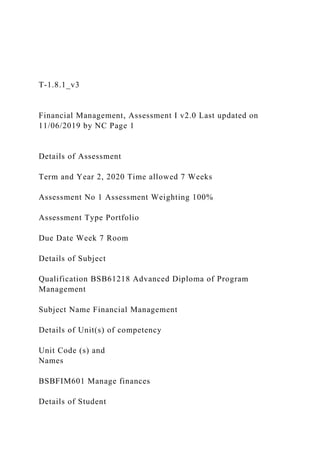 T-1.8.1_v3
Financial Management, Assessment I v2.0 Last updated on
11/06/2019 by NC Page 1
Details of Assessment
Term and Year 2, 2020 Time allowed 7 Weeks
Assessment No 1 Assessment Weighting 100%
Assessment Type Portfolio
Due Date Week 7 Room
Details of Subject
Qualification BSB61218 Advanced Diploma of Program
Management
Subject Name Financial Management
Details of Unit(s) of competency
Unit Code (s) and
Names
BSBFIM601 Manage finances
Details of Student
 