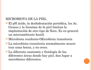 MICROBIOTA DE LA PIEL
 El pH ácido, la deshidratación periódica, los Ac.
  Grasos y la lisozima de la piel limitan la
  implantación de otro tipo de flora. Es en general
  un microambiente hostil.
 Microbiota residente+Microbiota transitoria

 La microbiota transitoria normalmente muere
  tras unas horas, y no crece.
 La diferente anatomía y fisiología de las
  diferentes áreas donde hay piel, dan lugar a
  microbiotas diferentes.
 