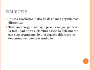 SIMBIOSIS
 Íntima asociación física de dos o más organismos
  diferentes
 Todo microorganismo que pase la mayor parte o
  la totalidad de su ciclo vital asociado físicamente
  con otro organismo de una especie diferente se
  denomina simbionte o simbiote.
 