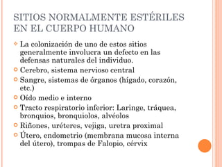 SITIOS NORMALMENTE ESTÉRILES
EN EL CUERPO HUMANO
 La colonización de uno de estos sitios
  generalmente involucra un defecto en las
  defensas naturales del individuo.
 Cerebro, sistema nervioso central
 Sangre, sistemas de órganos (hígado, corazón,
  etc.)
 Oído medio e interno
 Tracto respiratorio inferior: Laringe, tráquea,
  bronquios, bronquiolos, alvéolos
 Riñones, uréteres, vejiga, uretra proximal
 Útero, endometrio (membrana mucosa interna
  del útero), trompas de Falopio, cérvix
 