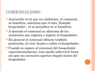 COMENSALISMO
 Asociación en la que un simbionte, el comensal,
  se beneficia, mientras que el otro, llamado
  hospedador , ni se perjudica ni se beneficia.
 A menudo el comensal se alimenta de las
  sustancias que captura o ingiere el hospedador.
 En general el comensal obtiene también
  protección, al vivir dentro o sobre el hospedador.
 Cuando se separa al comensal del hospedador
  experimentalmente, éste puede sobrevivir fuera
  sin que sea necesario aportar ningún factor del
  hospedador.
 
