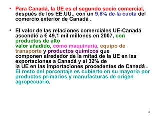 Para Canadá, la UE es el segundo socio comercial, después de los EE.UU., con un 9,6% de la cuota del comercio exterior de Canadá . El valor de las relaciones comerciales UE-Canadá ascendió a € 49,1 mil millones en 2007, con productos de alto valor añadido , como maquinaria , equipo de transporte y productos químicos que componen alrededor de la mitad de la UE en las exportaciones a Canadá y el 32% de la UE en las importaciones procedentes de Canadá . El resto del porcentaje es cubierto en su mayoría por productos primarios y manufacturas de origen agropecuario .