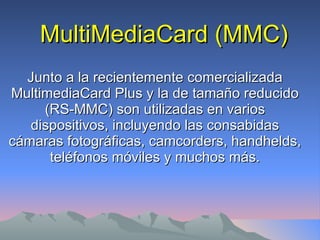 MultiMediaCard (MMC) Junto a la recientemente comercializada MultimediaCard Plus y la de tamaño reducido (RS-MMC) son utilizadas en varios dispositivos, incluyendo las consabidas cámaras fotográficas, camcorders, handhelds, teléfonos móviles y muchos más. 