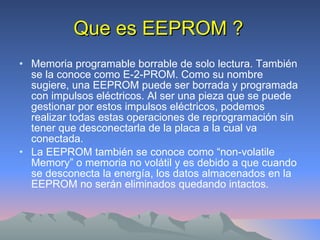 Que es EEPROM ? Memoria programable borrable de solo lectura. También se la conoce como E-2-PROM. Como su nombre sugiere, una EEPROM puede ser borrada y programada con impulsos eléctricos. Al ser una pieza que se puede gestionar por estos impulsos eléctricos, podemos realizar todas estas operaciones de reprogramación sin tener que desconectarla de la placa a la cual va conectada. La EEPROM también se conoce como “non-volatile Memory” o memoria no volátil y es debido a que cuando se desconecta la energía, los datos almacenados en la EEPROM no serán eliminados quedando intactos.  